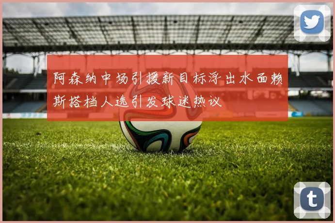 阿森纳中场引援新目标浮出水面赖斯搭档人选引发球迷热议