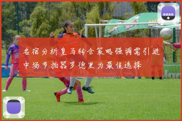 名宿分析皇马转会策略强调需引进中场节拍器罗德里为最佳选择