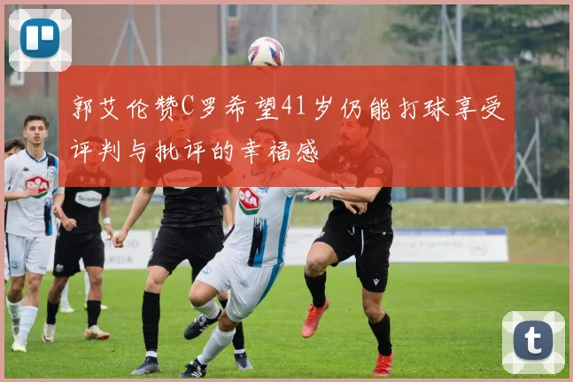 郭艾伦赞C罗希望41岁仍能打球享受评判与批评的幸福感
