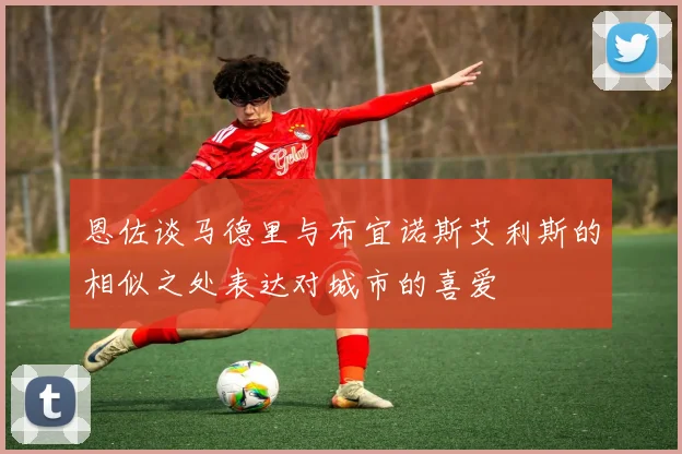 恩佐谈马德里与布宜诺斯艾利斯的相似之处表达对城市的喜爱
