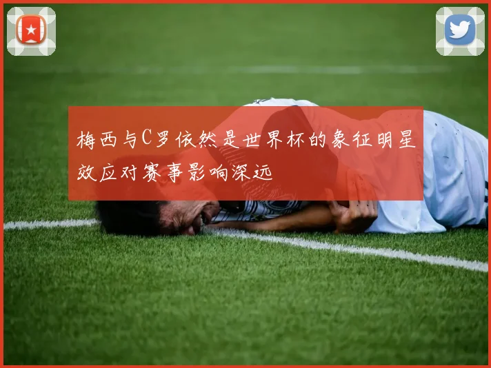 梅西与C罗依然是世界杯的象征明星效应对赛事影响深远