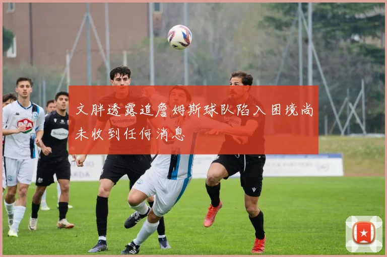 文胖透露追詹姆斯球队陷入困境尚未收到任何消息