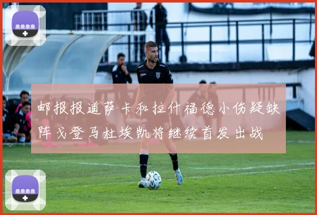 邮报报道萨卡和拉什福德小伤疑缺阵戈登马杜埃凯将继续首发出战