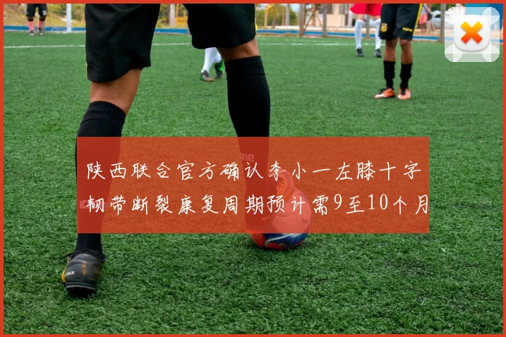 陕西联合官方确认李小一左膝十字韧带断裂康复周期预计需9至10个月