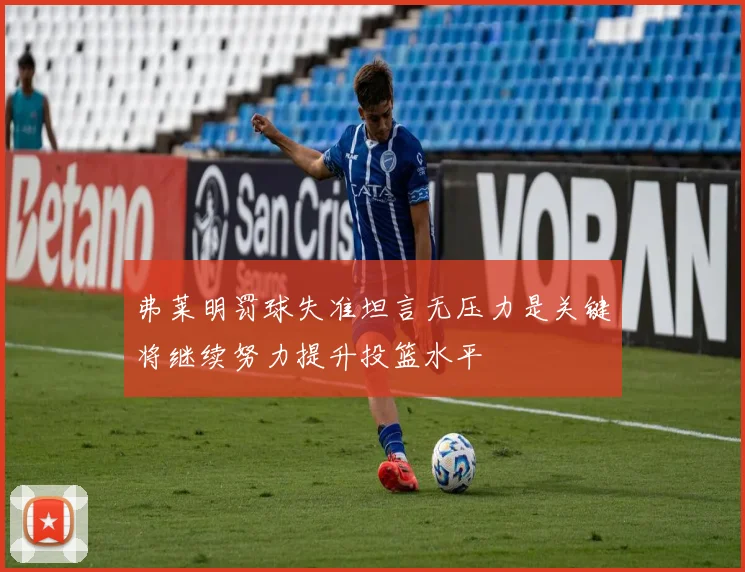 弗莱明罚球失准坦言无压力是关键将继续努力提升投篮水平