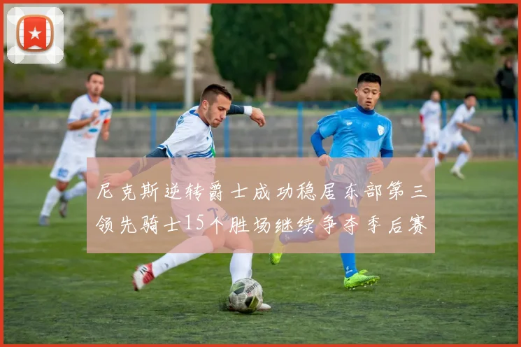 尼克斯逆转爵士成功稳居东部第三领先骑士15个胜场继续争夺季后赛优势