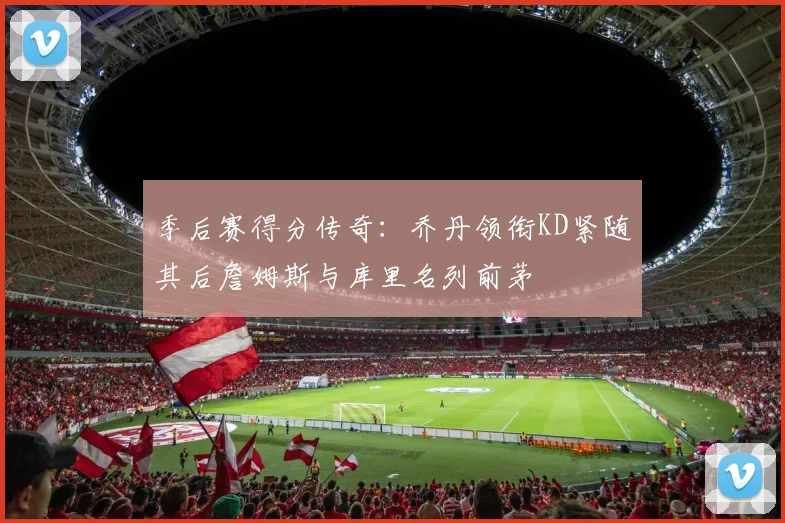 季后赛得分传奇：乔丹领衔KD紧随其后詹姆斯与库里名列前茅