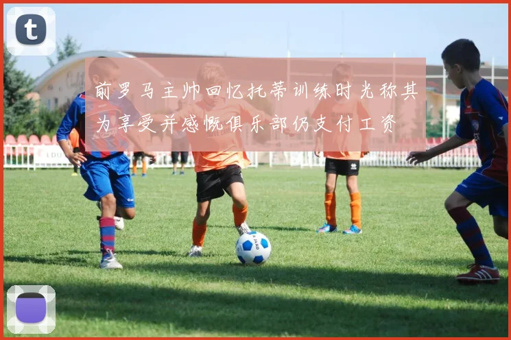 前罗马主帅回忆托蒂训练时光称其为享受并感慨俱乐部仍支付工资